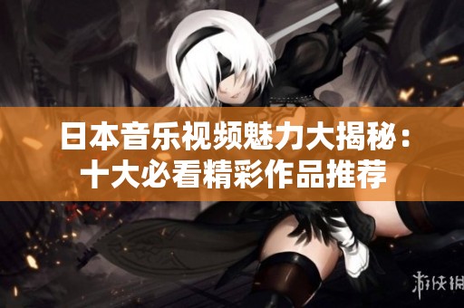 日本音乐视频魅力大揭秘：十大必看精彩作品推荐