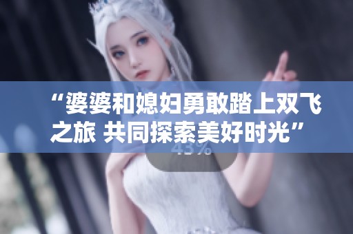 “婆婆和媳妇勇敢踏上双飞之旅 共同探索美好时光”