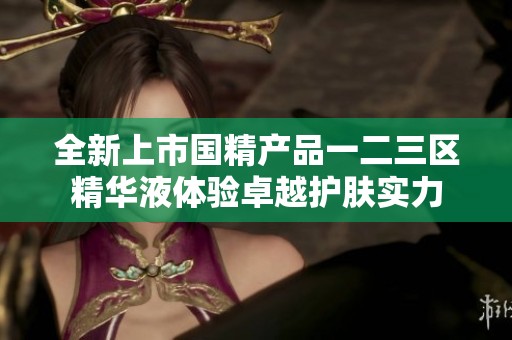 全新上市国精产品一二三区精华液体验卓越护肤实力