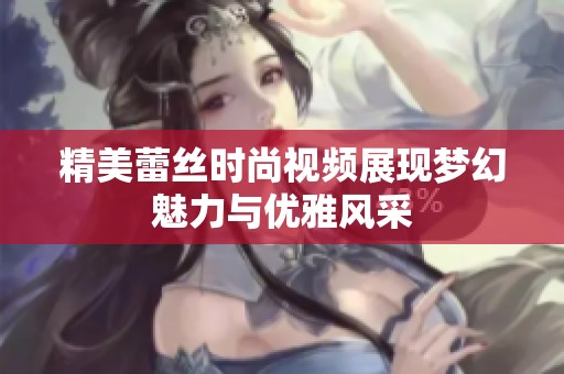 精美蕾丝时尚视频展现梦幻魅力与优雅风采