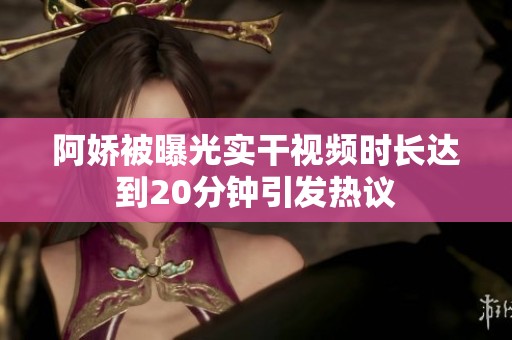 阿娇被曝光实干视频时长达到20分钟引发热议