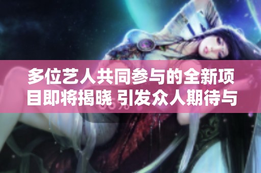 多位艺人共同参与的全新项目即将揭晓 引发众人期待与关注