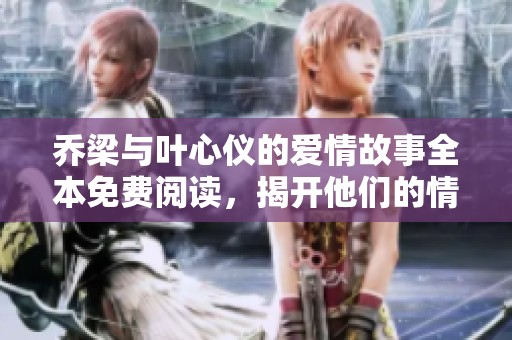 乔梁与叶心仪的爱情故事全本免费阅读，揭开他们的情感旅程