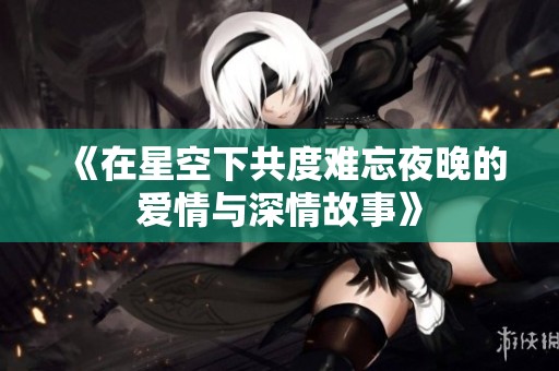 《在星空下共度难忘夜晚的爱情与深情故事》
