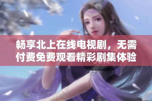 畅享北上在线电视剧，无需付费免费观看精彩剧集体验