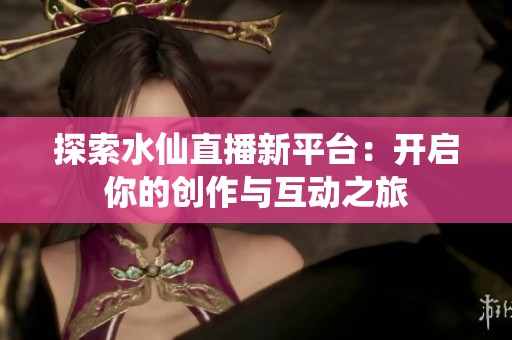 探索水仙直播新平台：开启你的创作与互动之旅