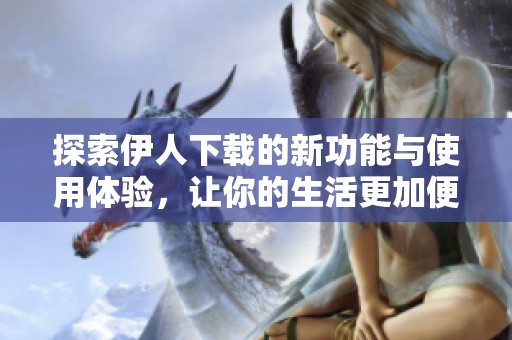 探索伊人下载的新功能与使用体验，让你的生活更加便捷精彩