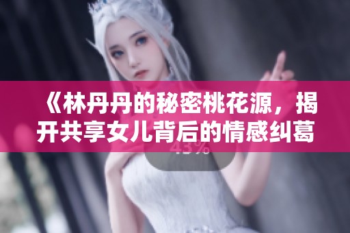 《林丹丹的秘密桃花源，揭开共享女儿背后的情感纠葛》