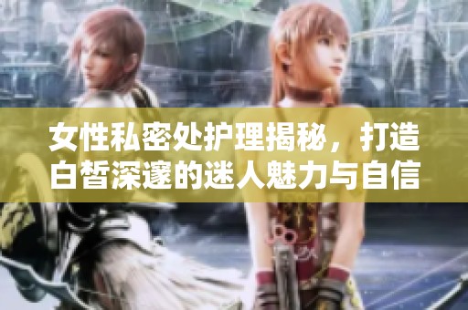 女性私密处护理揭秘，打造白皙深邃的迷人魅力与自信