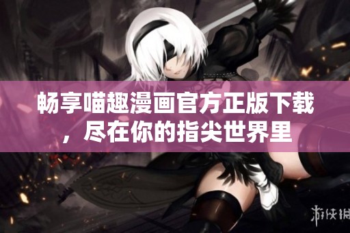 畅享喵趣漫画官方正版下载，尽在你的指尖世界里