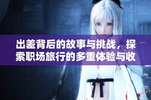 出差背后的故事与挑战，探索职场旅行的多重体验与收获