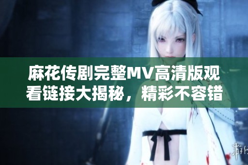 麻花传剧完整MV高清版观看链接大揭秘，精彩不容错过