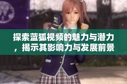 探索蓝狐视频的魅力与潜力，揭示其影响力与发展前景