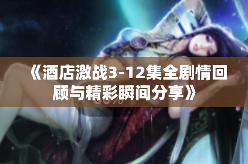 《酒店激战3-12集全剧情回顾与精彩瞬间分享》