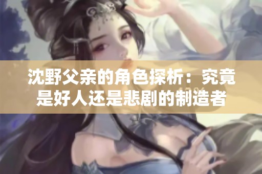 沈野父亲的角色探析：究竟是好人还是悲剧的制造者
