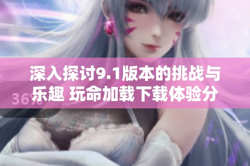 深入探讨9.1版本的挑战与乐趣 玩命加载下载体验分享