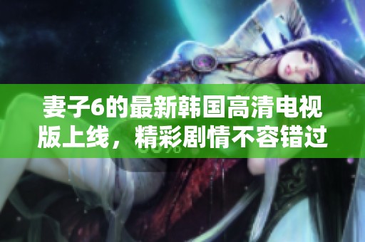 妻子6的最新韩国高清电视版上线，精彩剧情不容错过