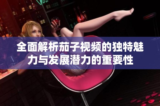 全面解析茄子视频的独特魅力与发展潜力的重要性