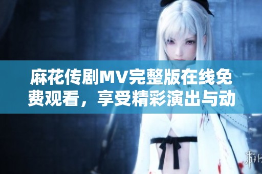 麻花传剧MV完整版在线免费观看，享受精彩演出与动人音乐