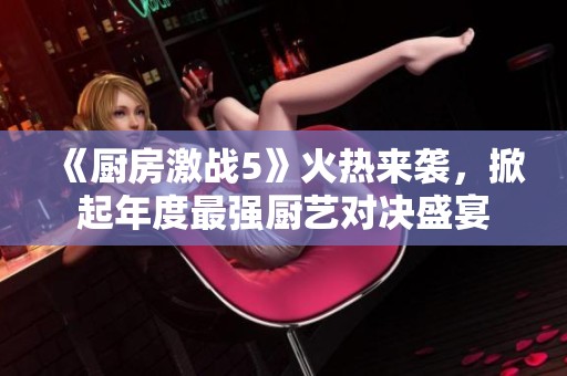 《厨房激战5》火热来袭，掀起年度最强厨艺对决盛宴