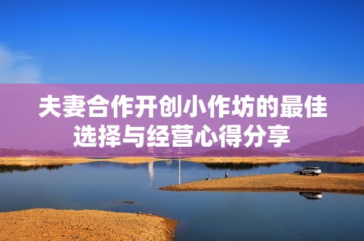 夫妻合作开创小作坊的最佳选择与经营心得分享