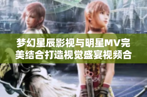 梦幻星辰影视与明星MV完美结合打造视觉盛宴视频合集
