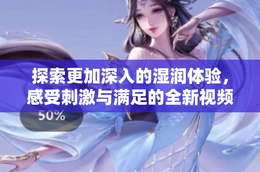 探索更加深入的湿润体验，感受刺激与满足的全新视频！