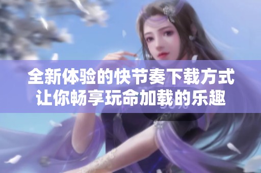 全新体验的快节奏下载方式让你畅享玩命加载的乐趣