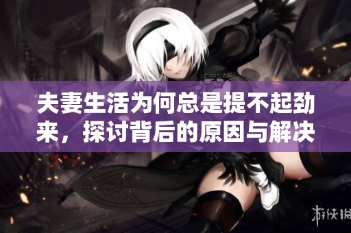 夫妻生活为何总是提不起劲来，探讨背后的原因与解决方案