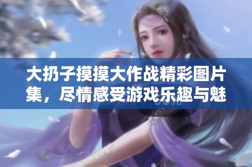 大扔子摸摸大作战精彩图片集，尽情感受游戏乐趣与魅力