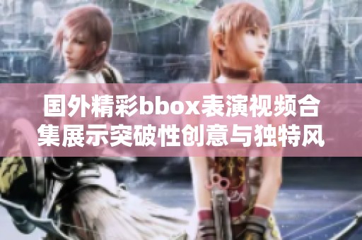 国外精彩bbox表演视频合集展示突破性创意与独特风格