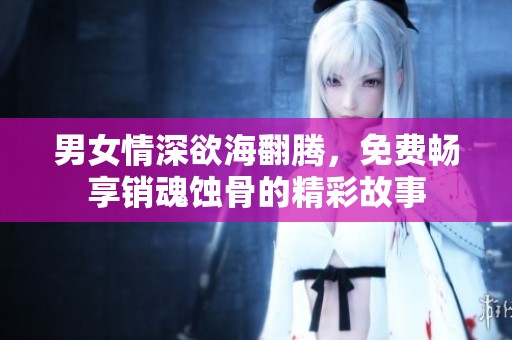 男女情深欲海翻腾，免费畅享销魂蚀骨的精彩故事