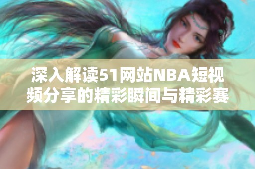 深入解读51网站NBA短视频分享的精彩瞬间与精彩赛季回顾