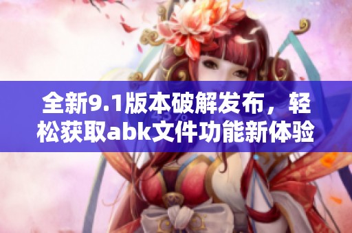 全新9.1版本破解发布，轻松获取abk文件功能新体验