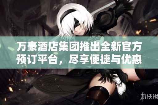 万豪酒店集团推出全新官方预订平台，尽享便捷与优惠体验