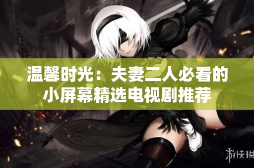 温馨时光：夫妻二人必看的小屏幕精选电视剧推荐