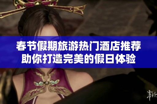 春节假期旅游热门酒店推荐助你打造完美的假日体验