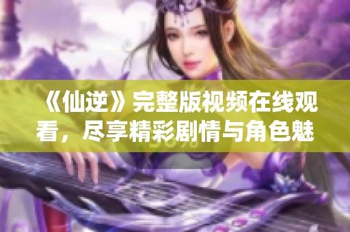 《仙逆》完整版视频在线观看，尽享精彩剧情与角色魅力！