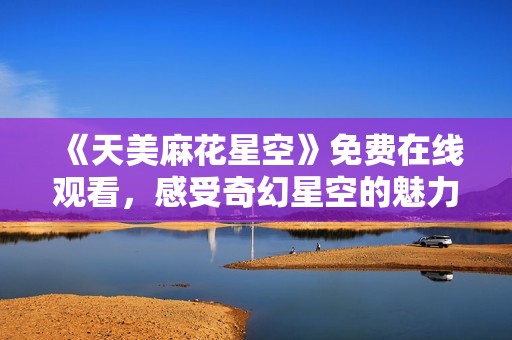 《天美麻花星空》免费在线观看，感受奇幻星空的魅力与欢乐