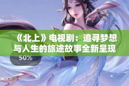 《北上》电视剧：追寻梦想与人生的旅途故事全新呈现