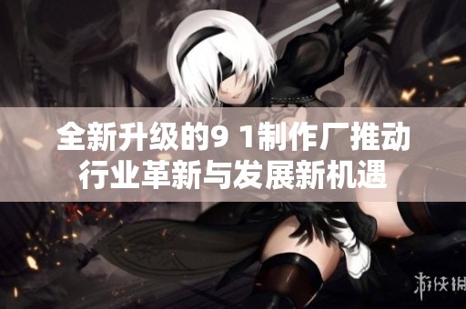 全新升级的9 1制作厂推动行业革新与发展新机遇