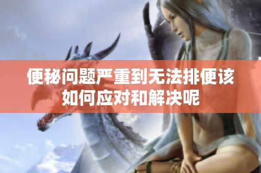 便秘问题严重到无法排便该如何应对和解决呢