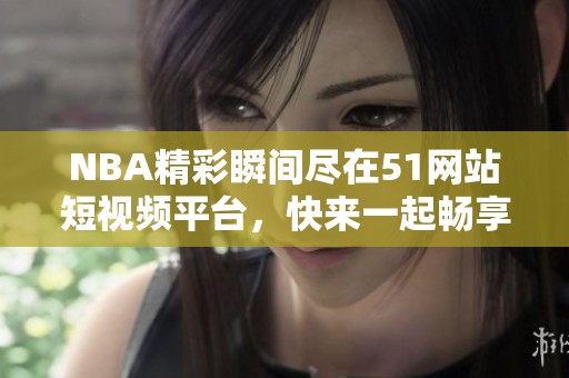 NBA精彩瞬间尽在51网站短视频平台，快来一起畅享体育盛宴吧