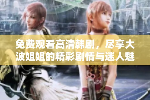 免费观看高清韩剧，尽享大波姐姐的精彩剧情与迷人魅力