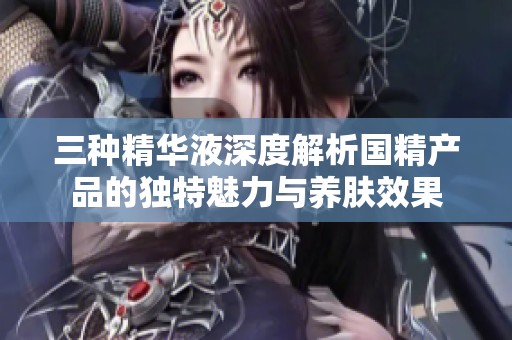 三种精华液深度解析国精产品的独特魅力与养肤效果