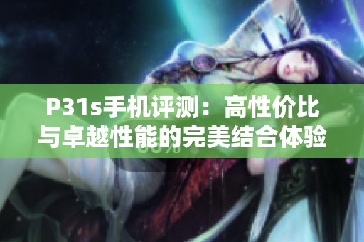 P31s手机评测：高性价比与卓越性能的完美结合体验