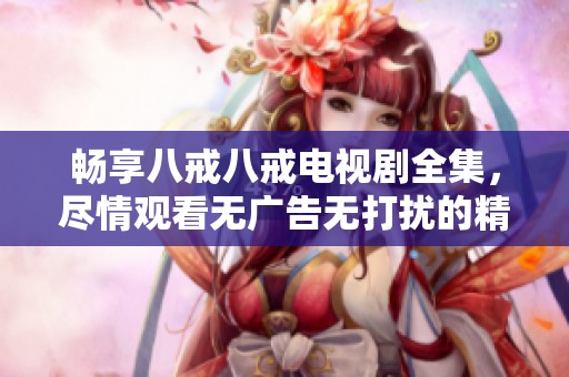 畅享八戒八戒电视剧全集，尽情观看无广告无打扰的精彩内容