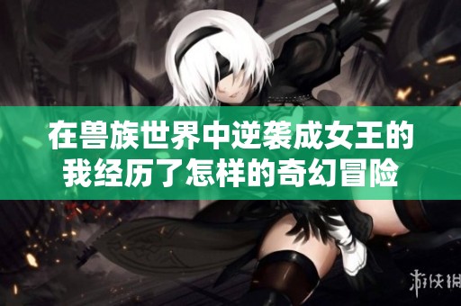 在兽族世界中逆袭成女王的我经历了怎样的奇幻冒险
