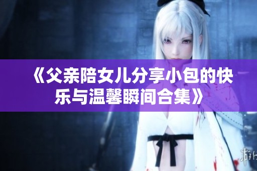 《父亲陪女儿分享小包的快乐与温馨瞬间合集》