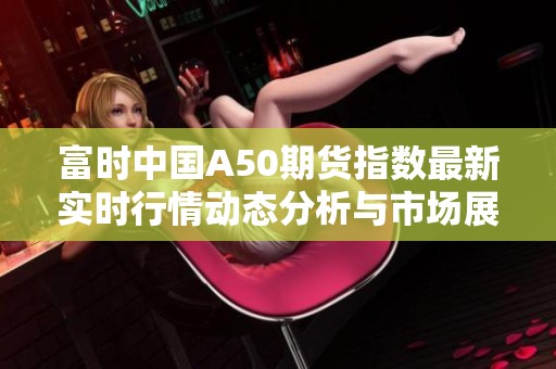 富时中国A50期货指数最新实时行情动态分析与市场展望